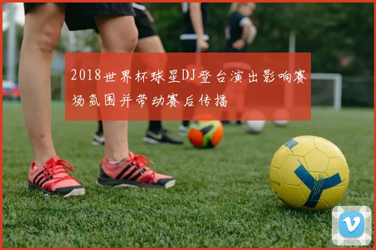 2018世界杯球星DJ登台演出影响赛场氛围并带动赛后传播