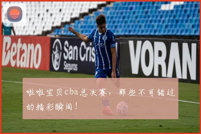 啦啦宝贝cba总决赛，那些不可错过的精彩瞬间！