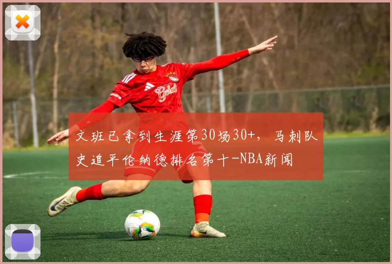 文班已拿到生涯第30场30+，马刺队史追平伦纳德排名第十-NBA新闻