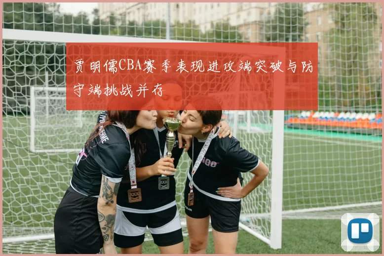 贾明儒CBA赛季表现进攻端突破与防守端挑战并存