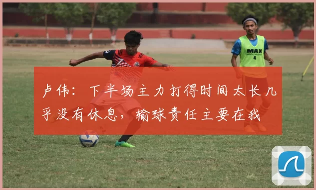 卢伟：下半场主力打得时间太长几乎没有休息，输球责任主要在我