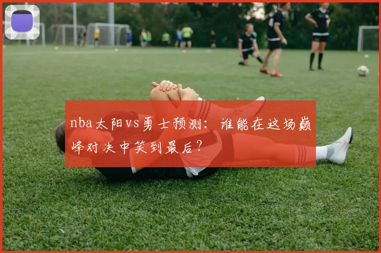 nba太阳vs勇士预测：谁能在这场巅峰对决中笑到最后？