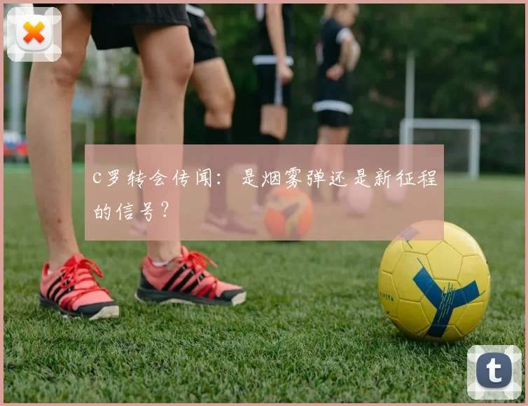 c罗转会传闻：是烟雾弹还是新征程的信号？