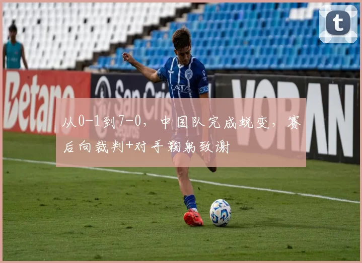 从0-1到7-0，中国队完成蜕变，赛后向裁判+对手鞠躬致谢