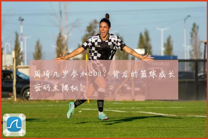 周琦几岁参加cba？背后的篮球成长密码大揭秘！