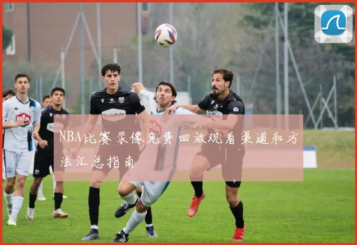 NBA比赛录像免费回放观看渠道和方法汇总指南