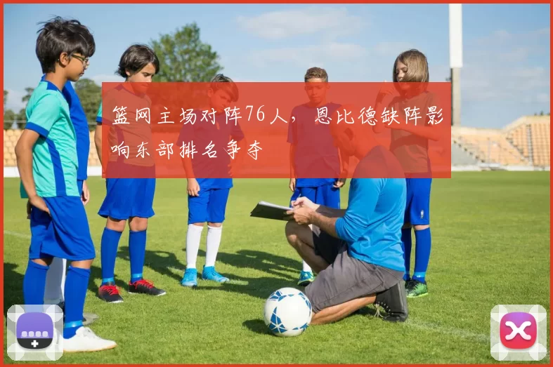 篮网主场对阵76人，恩比德缺阵影响东部排名争夺