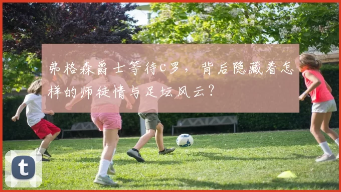 弗格森爵士等待c罗，背后隐藏着怎样的师徒情与足坛风云？