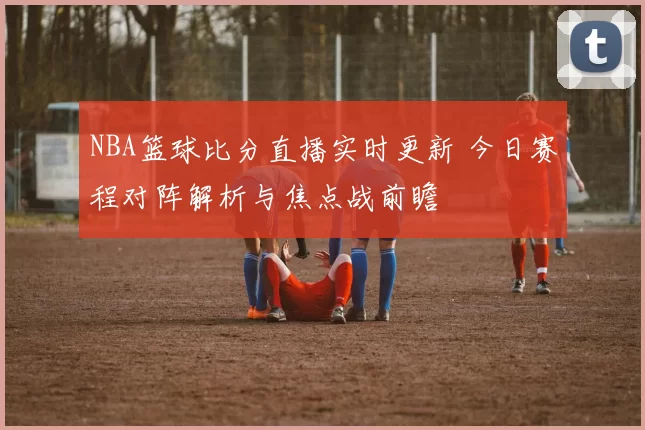 NBA篮球比分直播实时更新 今日赛程对阵解析与焦点战前瞻