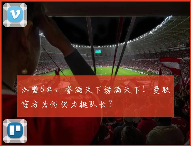 加盟6年，誉满天下谤满天下！曼联官方为何仍力挺队长？
