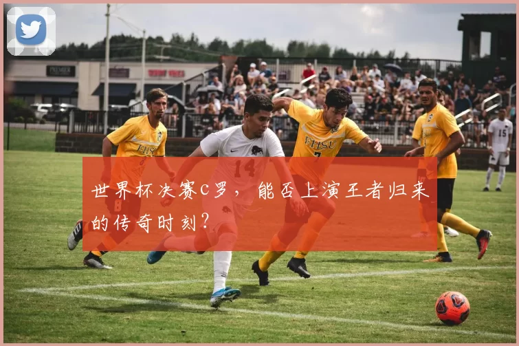 世界杯决赛c罗,能否上演王者归来的传奇时刻?