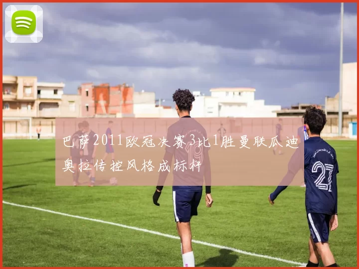 巴萨2011欧冠决赛3比1胜曼联瓜迪奥拉传控风格成标杆