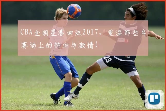 CBA全明星赛回放2017，重温那些年赛场上的热血与激情！