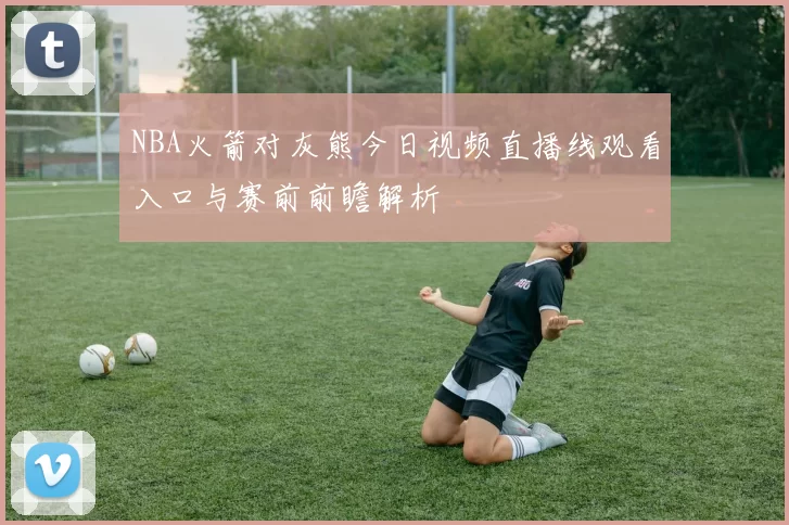 NBA火箭对灰熊今日视频直播线观看入口与赛前前瞻解析
