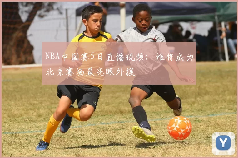 NBA中国赛5日直播视频：谁将成为北京赛场最亮眼外援