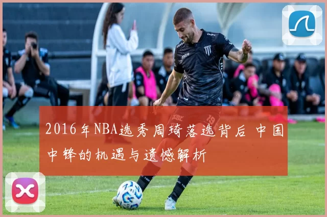 2016年NBA选秀周琦落选背后 中国中锋的机遇与遗憾解析