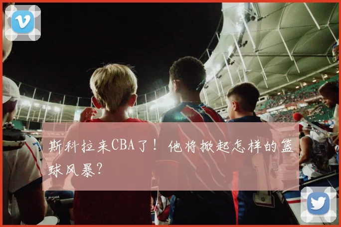 斯科拉来CBA了！他将掀起怎样的篮球风暴？