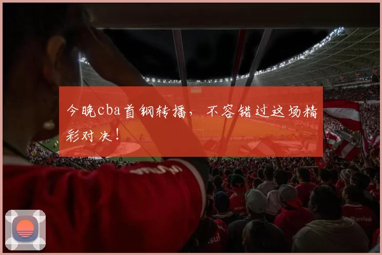 今晚cba首钢转播，不容错过这场精彩对决！