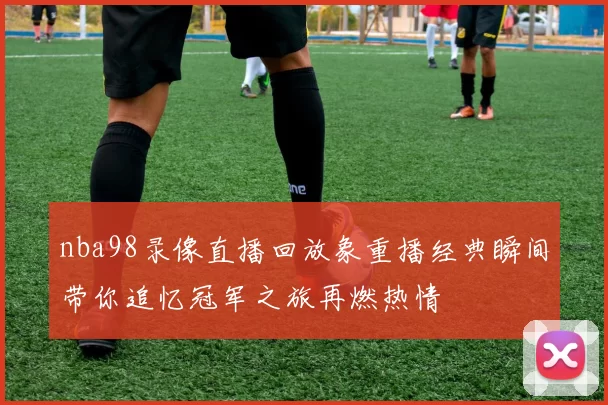 nba98录像直播回放象重播经典瞬间带你追忆冠军之旅再燃热情