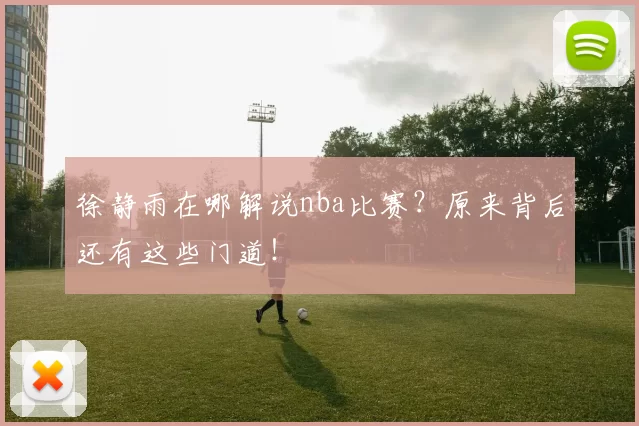徐静雨在哪解说nba比赛？原来背后还有这些门道！