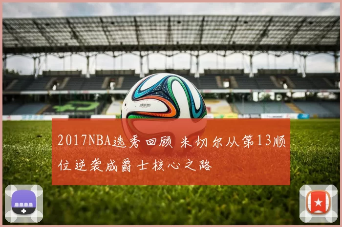 2017NBA选秀回顾 米切尔从第13顺位逆袭成爵士核心之路