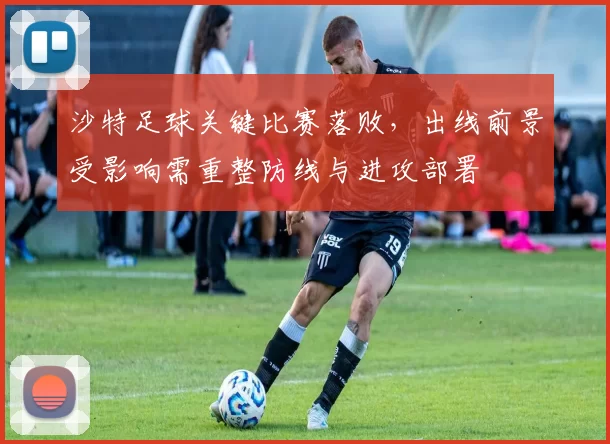 沙特足球关键比赛落败，出线前景受影响需重整防线与进攻部署