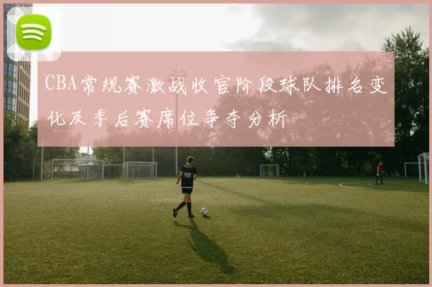 CBA常规赛激战收官阶段球队排名变化及季后赛席位争夺分析