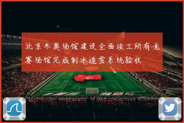 北京冬奥场馆建设全面竣工所有竞赛场馆完成制冰造雪系统验收