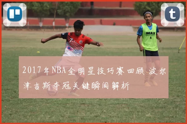 2017年NBA全明星技巧赛回顾 波尔津吉斯夺冠关键瞬间解析
